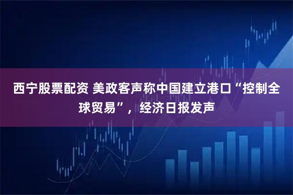 西宁股票配资 美政客声称中国建立港口“控制全球贸易”，经济日报发声