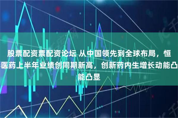 股票配资票配资论坛 从中国领先到全球布局，恒瑞医药上半年业绩创同期新高，创新药内生增长动能凸显