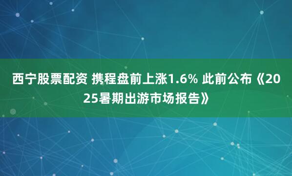 西宁股票配资 携程盘前上涨1.6% 此前公布《2025暑期出游市场报告》