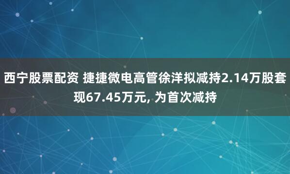 西宁股票配资 捷捷微电高管徐洋拟减持2.14万股套现67.45万元, 为首次减持