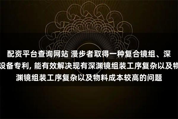 配资平台查询网站 漫步者取得一种复合镜组、深渊光效组件及电子设备专利, 能有效解决现有深渊镜组装工序复杂以及物料成本较高的问题