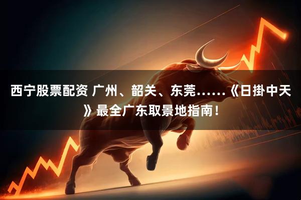 西宁股票配资 广州、韶关、东莞……《日掛中天》最全广东取景地指南！