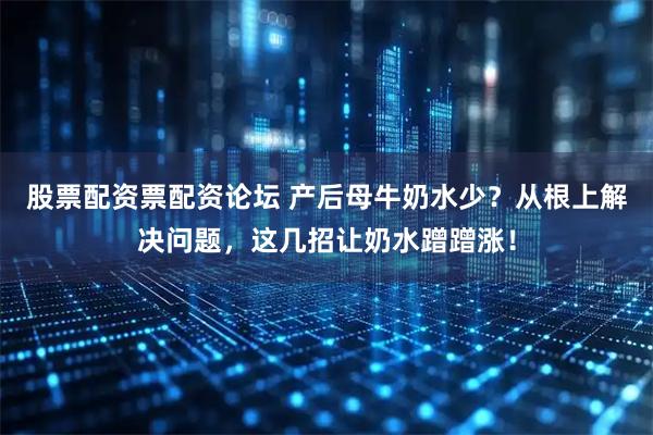 股票配资票配资论坛 产后母牛奶水少？从根上解决问题，这几招让奶水蹭蹭涨！