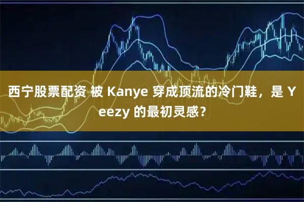西宁股票配资 被 Kanye 穿成顶流的冷门鞋，是 Yeezy 的最初灵感？