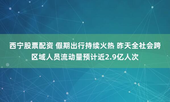 西宁股票配资 假期出行持续火热 昨天全社会跨区域人员流动量预计近2.9亿人次