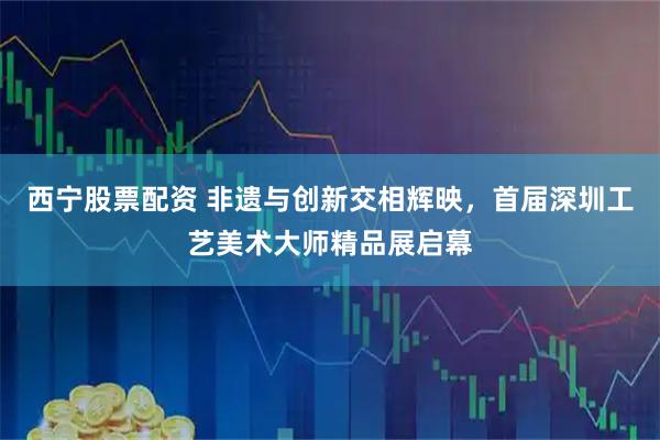 西宁股票配资 非遗与创新交相辉映，首届深圳工艺美术大师精品展启幕