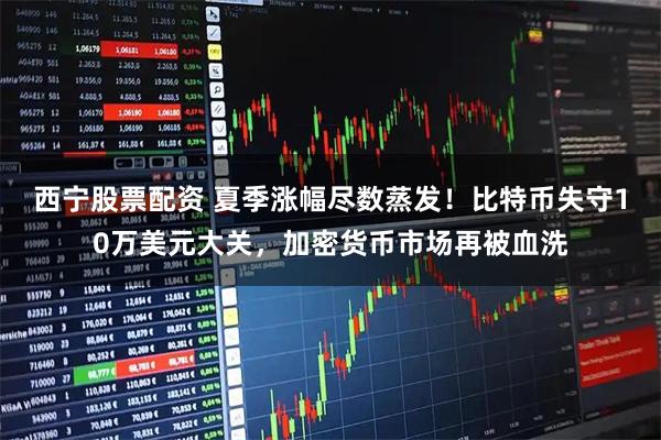 西宁股票配资 夏季涨幅尽数蒸发！比特币失守10万美元大关，加密货币市场再被血洗