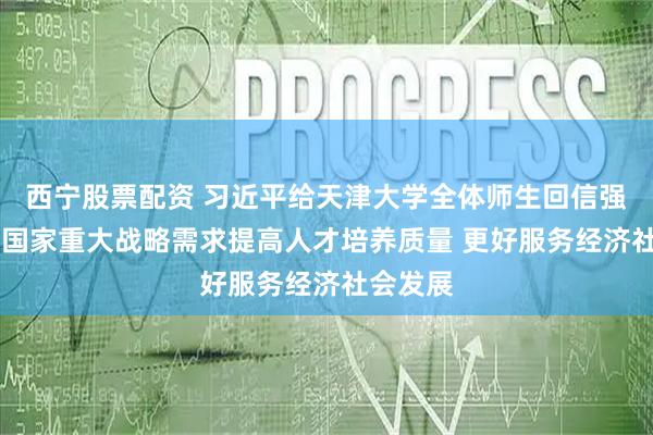 西宁股票配资 习近平给天津大学全体师生回信强调 聚焦国家重大战略需求提高人才培养质量 更好服务经济社会发展