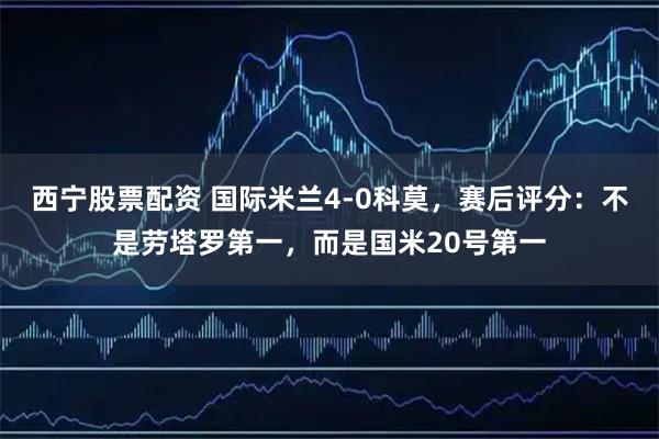 西宁股票配资 国际米兰4-0科莫，赛后评分：不是劳塔罗第一，而是国米20号第一