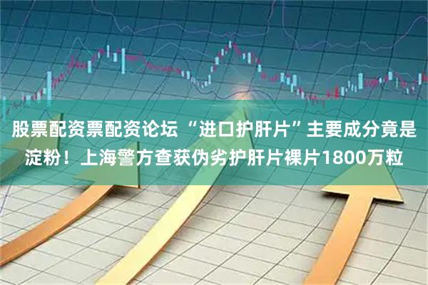 股票配资票配资论坛 “进口护肝片”主要成分竟是淀粉！上海警方查获伪劣护肝片裸片1800万粒