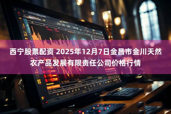 西宁股票配资 2025年12月7日金昌市金川天然农产品发展有限责任公司价格行情