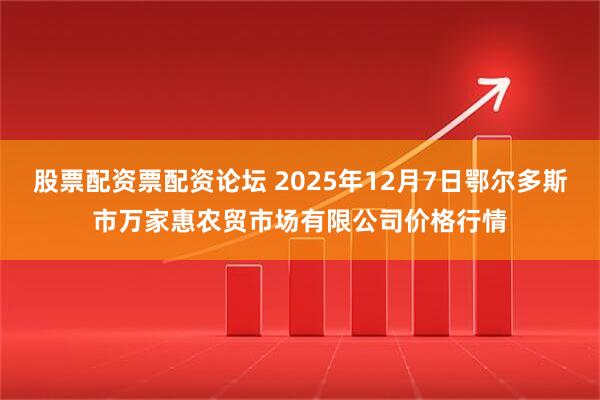 股票配资票配资论坛 2025年12月7日鄂尔多斯市万家惠农贸市场有限公司价格行情