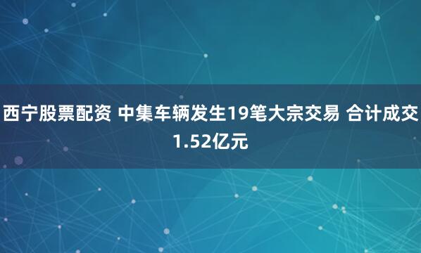 西宁股票配资 中集车辆发生19笔大宗交易 合计成交1.52亿元