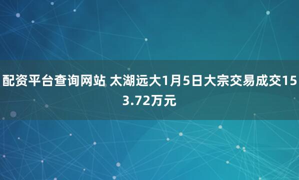 配资平台查询网站 太湖远大1月5日大宗交易成交153.72万元