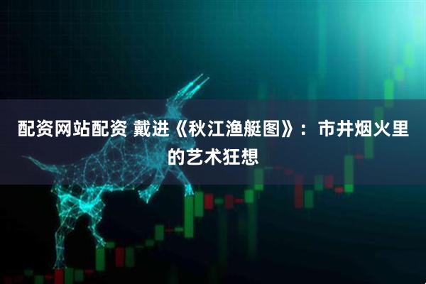 配资网站配资 戴进《秋江渔艇图》：市井烟火里的艺术狂想