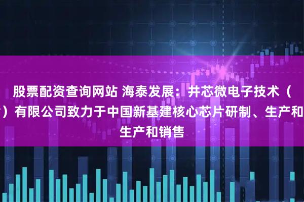 股票配资查询网站 海泰发展：井芯微电子技术（天津）有限公司致力于中国新基建核心芯片研制、生产和销售