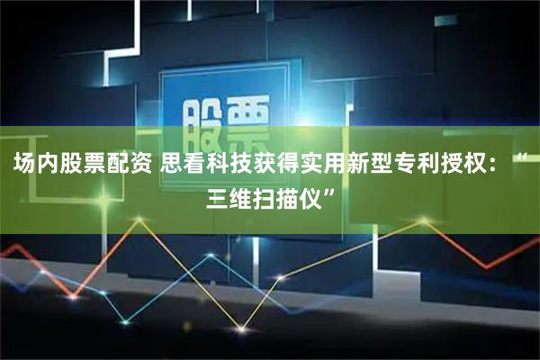 场内股票配资 思看科技获得实用新型专利授权：“三维扫描仪”