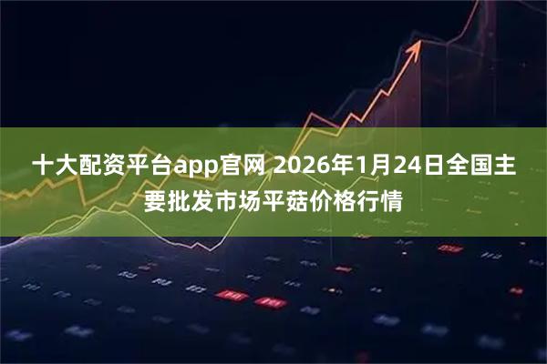 十大配资平台app官网 2026年1月24日全国主要批发市场平菇价格行情