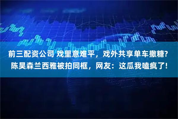 前三配资公司 戏里意难平，戏外共享单车撒糖? 陈昊森兰西雅被拍同框，网友：这瓜我嗑疯了!
