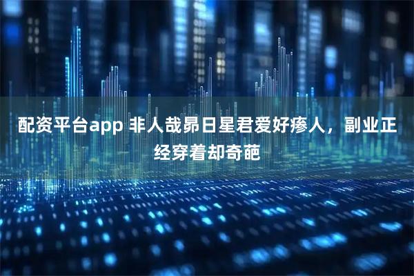 配资平台app 非人哉昴日星君爱好瘆人，副业正经穿着却奇葩