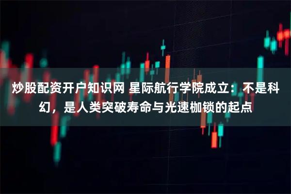 炒股配资开户知识网 星际航行学院成立：不是科幻，是人类突破寿命与光速枷锁的起点