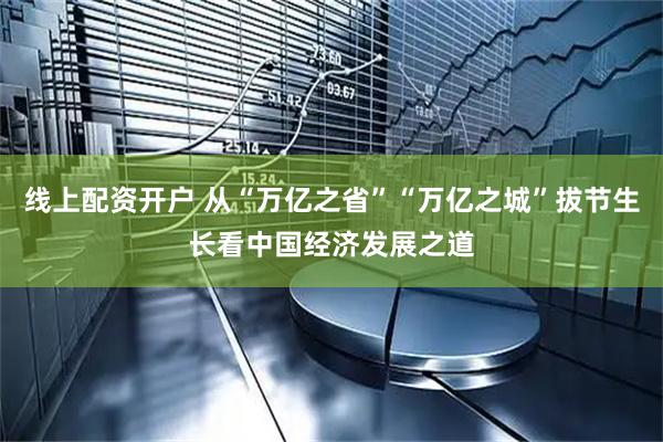 线上配资开户 从“万亿之省”“万亿之城”拔节生长看中国经济发展之道
