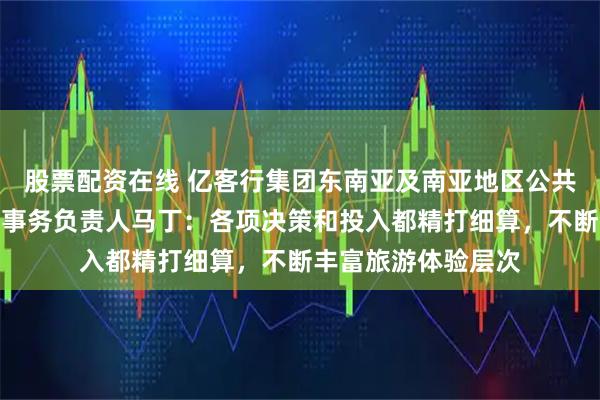 股票配资在线 亿客行集团东南亚及南亚地区公共政策、政府和企业事务负责人马丁：各项决策和投入都精打细算，不断丰富旅游体验层次