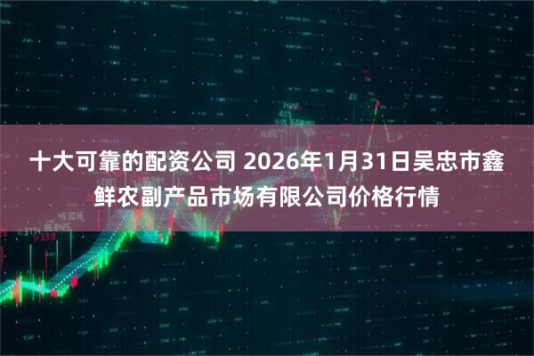 十大可靠的配资公司 2026年1月31日吴忠市鑫鲜农副产品市场有限公司价格行情