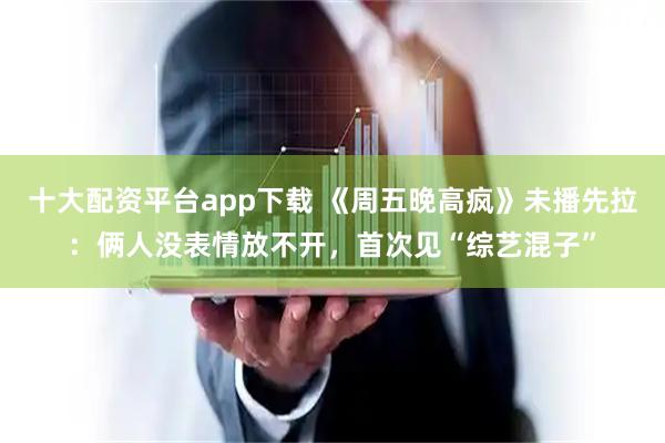 十大配资平台app下载 《周五晚高疯》未播先拉：俩人没表情放不开，首次见“综艺混子”