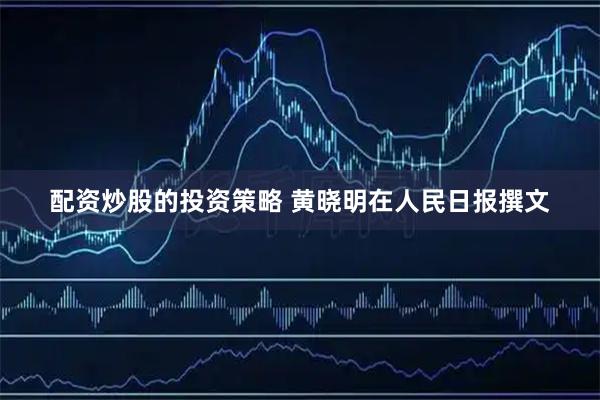 配资炒股的投资策略 黄晓明在人民日报撰文