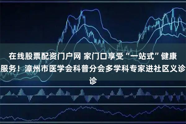 在线股票配资门户网 家门口享受“一站式”健康服务！漳州市医学会科普分会多学科专家进社区义诊
