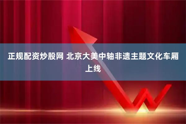 正规配资炒股网 北京大美中轴非遗主题文化车厢上线