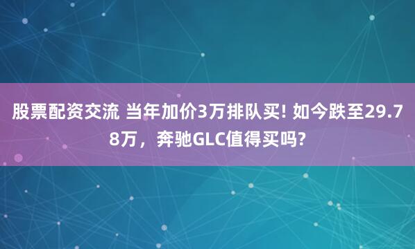 股票配资交流 当年加价3万排队买! 如今跌至29.78万，奔驰GLC值得买吗?