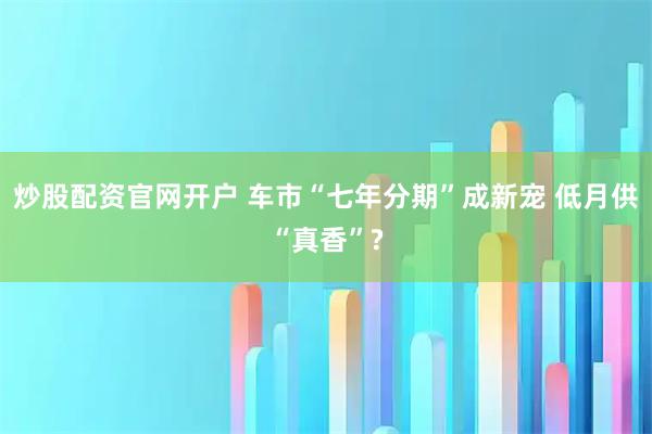 炒股配资官网开户 车市“七年分期”成新宠 低月供“真香”?