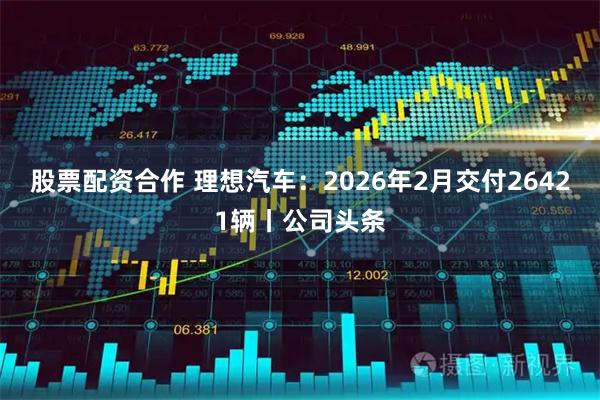 股票配资合作 理想汽车：2026年2月交付26421辆丨公司头条