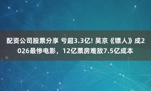 配资公司股票分享 亏超3.3亿! 吴京《镖人》成2026最惨电影，12亿票房难敌7.5亿成本