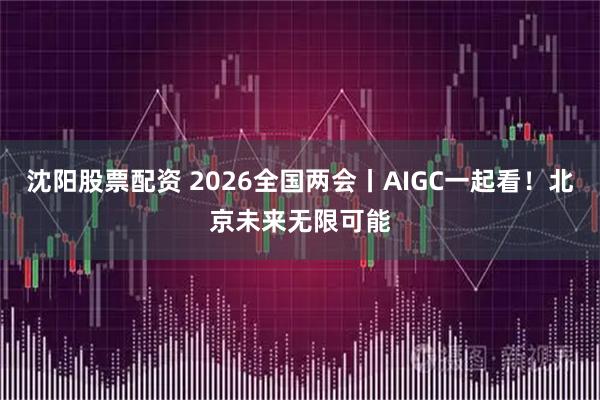 沈阳股票配资 2026全国两会丨AIGC一起看！北京未来无限可能