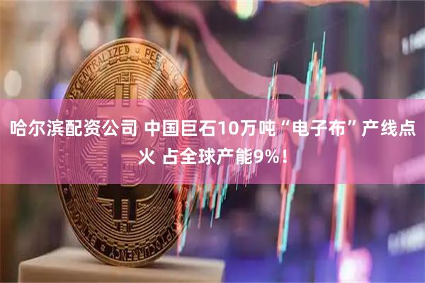 哈尔滨配资公司 中国巨石10万吨“电子布”产线点火 占全球产能9%！