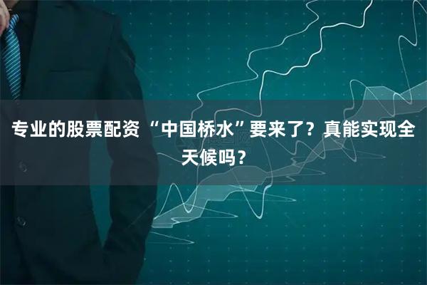 专业的股票配资 “中国桥水”要来了？真能实现全天候吗？