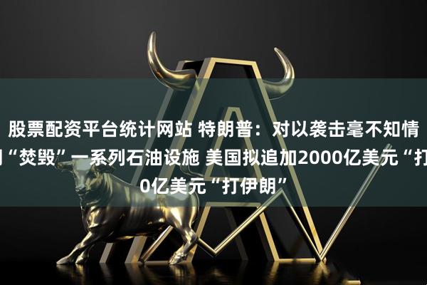 股票配资平台统计网站 特朗普：对以袭击毫不知情！伊朗“焚毁”一系列石油设施 美国拟追加2000亿美元“打伊朗”