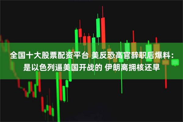 全国十大股票配资平台 美反恐高官辞职后爆料：是以色列逼美国开战的 伊朗离拥核还早