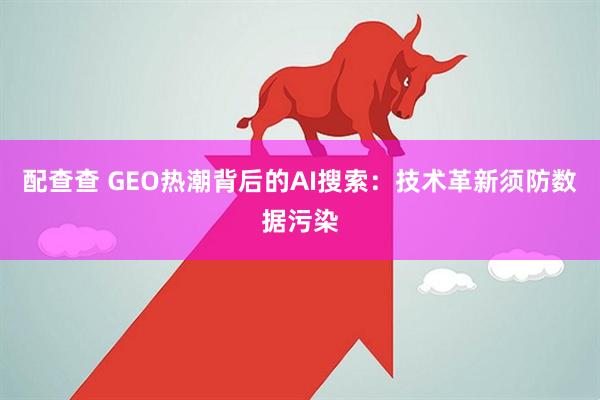 配查查 GEO热潮背后的AI搜索：技术革新须防数据污染
