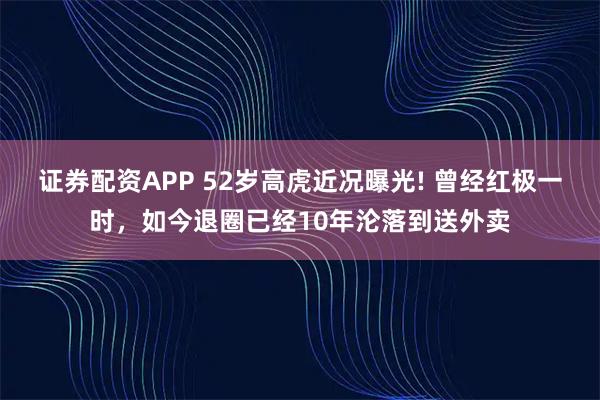 证券配资APP 52岁高虎近况曝光! 曾经红极一时，如今退圈已经10年沦落到送外卖