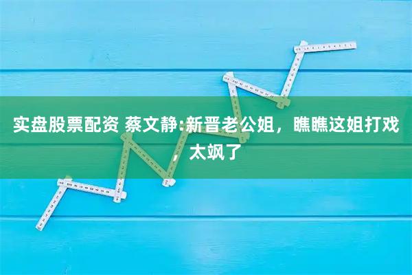实盘股票配资 蔡文静:新晋老公姐，瞧瞧这姐打戏，太飒了