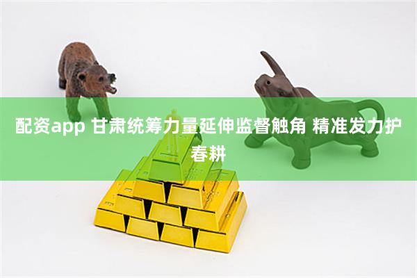 配资app 甘肃统筹力量延伸监督触角 精准发力护春耕