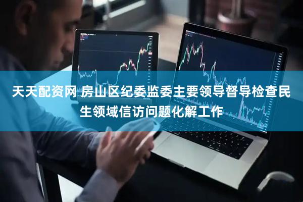 天天配资网 房山区纪委监委主要领导督导检查民生领域信访问题化解工作