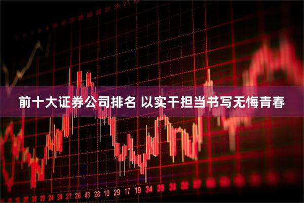 前十大证券公司排名 以实干担当书写无悔青春
