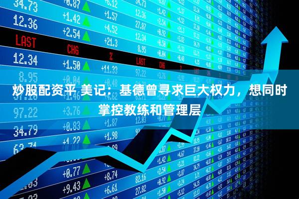 炒股配资平 美记：基德曾寻求巨大权力，想同时掌控教练和管理层