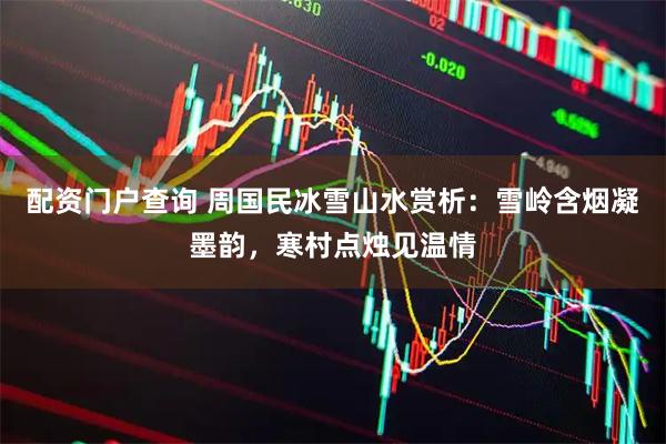 配资门户查询 周国民冰雪山水赏析：雪岭含烟凝墨韵，寒村点烛见温情