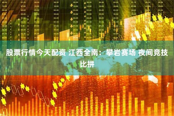 股票行情今天配资 江西全南：攀岩赛场 夜间竞技比拼